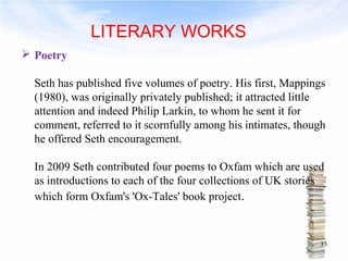  Poetry 
Seth has published five volumes of poetry. His first, Mappings 
(1980), was originally privately published; it attracted little 
attention and indeed Philip Larkin, to whom he sent it for 
comment, referred to it scornfully among his intimates, though 
he offered Seth encouragement. 
In 2009 Seth contributed four poems to Oxfam which are used 
as introductions to each of the four collections of UK stories 
which form Oxfam's 'Ox-Tales' book project. 
33 
LITERARY WORKS 
 