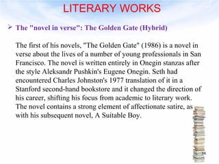  The "novel in verse": The Golden Gate (Hybrid) 
The first of his novels, "The Golden Gate" (1986) is a novel in 
verse about the lives of a number of young professionals in San 
Francisco. The novel is written entirely in Onegin stanzas after 
the style Aleksandr Pushkin's Eugene Onegin. Seth had 
encountered Charles Johnston's 1977 translation of it in a 
Stanford second-hand bookstore and it changed the direction of 
his career, shifting his focus from academic to literary work. 
The novel contains a strong element of affectionate satire, as 
with his subsequent novel, A Suitable Boy. 
34 
LITERARY WORKS 
 