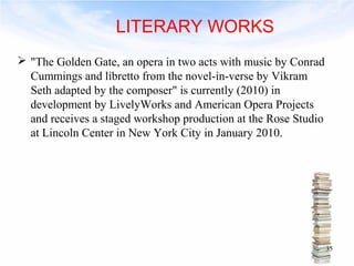  "The Golden Gate, an opera in two acts with music by Conrad 
Cummings and libretto from the novel-in-verse by Vikram 
Seth adapted by the composer" is currently (2010) in 
development by LivelyWorks and American Opera Projects 
and receives a staged workshop production at the Rose Studio 
at Lincoln Center in New York City in January 2010. 
35 
LITERARY WORKS 
 