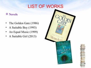 LIST OF WORKS 
Novels 
• The Golden Gate (1986) 
• A Suitable Boy (1993) 
• An Equal Music (1999) 
• A Suitable Girl (2013) 
36 
 