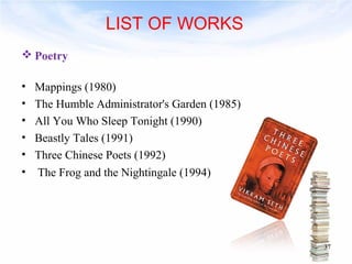 Poetry 
• Mappings (1980) 
• The Humble Administrator's Garden (1985) 
• All You Who Sleep Tonight (1990) 
• Beastly Tales (1991) 
• Three Chinese Poets (1992) 
• The Frog and the Nightingale (1994) 
37 
LIST OF WORKS 
 