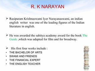R. K NARAYAN 
 Rasipuram Krishnaswami Iyer Narayanaswami, an indian 
english writer was one of the leading figures of the Indian 
literature in english. 
 He was awarded the sahitya academy award for the book The 
Guide ,which was adapted for film and for broadway. 
 His first four works include : 
• THE BACHELOR OF ARTS 
• SWAMI AND FRIENDS 
• THE FINANCIAL EXPERT 
• THE ENGLISH TEACHER 
4 
 