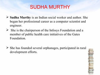 SUDHA MURTHY 
 Sudha Murthy is an Indian social worker and author. She 
began her professional career as a computer scientist and 
engineer. 
 She is the chairperson of the Infosys Foundation and a 
member of public health care initiatives of the Gates 
Foundation. 
 She has founded several orphanages, participated in rural 
development efforts. 
42 
 