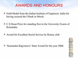 AWARDS AND HONOURS 
 Gold Medal from the Indian Institute of Engineers, India for 
having secured the I Rank in Mtech. 
 C S Desai Prize for standing first in the University Exams of 
Karnataka. 
 Award for Excellent Social Service by Rotary club 
 ‘Karnataka Rajyotsava’ State Award for the year 2000. 
46 
 