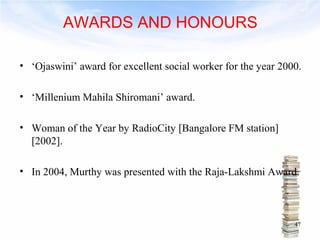 AWARDS AND HONOURS 
• ‘Ojaswini’ award for excellent social worker for the year 2000. 
• ‘Millenium Mahila Shiromani’ award. 
• Woman of the Year by RadioCity [Bangalore FM station] 
[2002]. 
• In 2004, Murthy was presented with the Raja-Lakshmi Award. 
47 
 