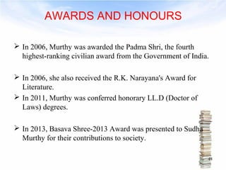 AWARDS AND HONOURS 
 In 2006, Murthy was awarded the Padma Shri, the fourth 
highest-ranking civilian award from the Government of India. 
 In 2006, she also received the R.K. Narayana's Award for 
Literature. 
 In 2011, Murthy was conferred honorary LL.D (Doctor of 
Laws) degrees. 
 In 2013, Basava Shree-2013 Award was presented to Sudha 
Murthy for their contributions to society. 
48 
 