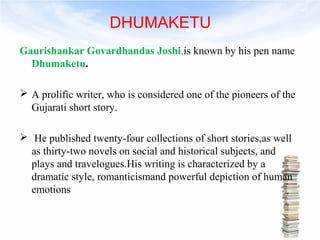 DHUMAKETU 
Gaurishankar Govardhandas Joshi,is known by his pen name 
Dhumaketu. 
 A prolific writer, who is considered one of the pioneers of the 
Gujarati short story. 
 He published twenty-four collections of short stories,as well 
as thirty-two novels on social and historical subjects, and 
plays and travelogues.His writing is characterized by a 
dramatic style, romanticismand powerful depiction of human 
emotions 
 