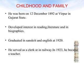 CHILDHOOD AND FAMILY 
• He was born on 12 December 1892 at Virpur in 
Gujarat State. 
• Developed interest in reading,literature and in 
biographies. 
• Graduated in sanskrit and english at 1920. 
• He served as a clerk at in railway.In 1923, he became 
a teacher. 
 