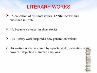 LITERARY WORKS 
. A collection of his short stories 'TANKHA' was first 
published in 1926. 
 He became a pioneer in short stories. 
 His literary work inspired a new generation writers. 
 His writing is characterized by a poetic style, romanticism and 
powerful depiction of human emotions. 
 