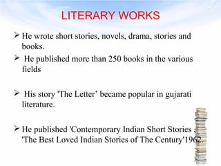 LITERARY WORKS 
He wrote short stories, novels, drama, stories and 
books. 
 He published more than 250 books in the various 
fields 
 His story 'The Letter’ became popular in gujarati 
literature. 
He published 'Contemporary Indian Short Stories , 
'The Best Loved Indian Stories of The Century'1962. 
 
