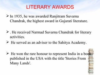 LITERARY AWARDS 
In 1935, he was awarded Ranjitram Suvarna 
Chandrak, the highest award in Gujarati literature. 
. He received Narmad Suvarna Chandrak for literary 
activities. 
 He served as an adviser to the Sahitya Academy. 
 He won the rare honour to represent India in a book 
published in the USA with the title 'Stories From 
Many Lands'. 
 