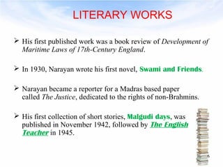 LITERARY WORKS 
 His first published work was a book review of Development of 
Maritime Laws of 17th-Century England. 
 In 1930, Narayan wrote his first novel, Swami and Friends. 
 Narayan became a reporter for a Madras based paper 
called The Justice, dedicated to the rights of non-Brahmins. 
 His first collection of short stories, Malgudi days, was 
published in November 1942, followed by The English 
Teacher in 1945. 
6 
 