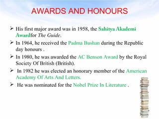 AWARDS AND HONOURS 
 His first major award was in 1958, the Sahitya Akademi 
Awardfor The Guide. 
 In 1964, he received the Padma Bushan during the Republic 
day honours . 
 In 1980, he was awarded the AC Benson Award by the Royal 
Society Of British (British). 
 In 1982 he was elected an honorary member of the American 
Academy Of Arts And Letters. 
 He was nominated for the Nobel Prize In Literature . 
7 
 