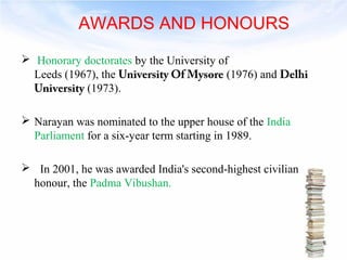 AWARDS AND HONOURS 
 Honorary doctorates by the University of 
Leeds (1967), the University Of Mysore (1976) and Delhi 
University (1973). 
 Narayan was nominated to the upper house of the India 
Parliament for a six-year term starting in 1989. 
 In 2001, he was awarded India's second-highest civilian 
honour, the Padma Vibushan. 
8 
 