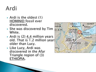    Ardi is the oldest (1)
    HOMINID fossil ever
    discovered.
   She was discovered by Tim
    White.
   Ardi is (2) 4.4 million years
    old. That is 1.2 million years
    older than Lucy.
   Like Lucy, Ardi was
    discovered in the Afar
    Triangle region of (3)
    ETHIOPIA.
 