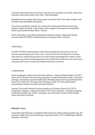 "Saya pun ingin seperti atlet lain di dunia yang mau terus menjajal arena lomba, tetapi masa
keemasan seorang atlet diukur oleh waktu," kata Jamaluddin.
Pengabdian dirinya sebagai atlet dayung sejak usia pelajar tahun 1991 silam menjadi warna
tersendiri dalam kehidupan keluarganya.
"Saya biasa memikirkan anak dan istri saat berada di pemusatan latihan nasional yang
lamanya sampai satu tahun. Sudah saatnya fokus mengurus keluarga dan menyelesaikan
kuliah yang tertunda bertahun-tahun," katanya.
Selain Jamaluddin, yang sudah mengutarakan keputusan mundur sebagai atlet dayung
nasional kepada PB PODSI, adalah pedayung rowing putri Ratna. (Ant/Jnp)

TENIS MEJA
Caretaker PB PTMSI melakukan gelaran Seleksi Nasional (Seleknas) untuk pemain senior dan
juniornya yang berlangsung dari Senin (17/2) - Kamis (21/2) di Hall Tenis Meja Pintu V Senayan,
induk organisasi cabang olahraga (cabor) tenis meja tersebut menyelenggarakan seleksi ini untuk
menyiapkan para atletnya menjelang ajang SEA Games XXVII/2013 di Myanmar, Asian Youth Games
di Nanjing, SEATTA Junior di Filipina dan ASEAN School Games di Vietnam.

TAEKWONDO
Nasib mengenaskan dialami tim taekwondo Indonesia. Cabang olahraga beladiri ini di SEA
Games ke-27 Myanmar baru lalu yang ditargetkan 3 medali emas hanya meraih 3 perak dan 7
perunggu. Pencapaian sangat kontradiktif jika dibanding dengan hasil yang diraih pada SEA
Games ke-26 tahun 2011 di Jakarta dan Palembang. Ketika itu Taekwondo berhasil
menyumbang 6 medali emas bagi kontengen Indonesia.
Legenda Taekwondo Indonesia Lamting kepada pers di Jakarta, Kamis (26/12/2013)
mengatakan, kegagalan cabang taekwondo di SEA Games Myanmar merupakan tanggung
jawab kepala pelatnas dan pelatih , mengingat para tekwondoin tersebut sudah ditempa
selama tiga tahun di pelatnas.

PERAHU NAGA
Tim perahu naga Myanmar mengambil kendali penuh atas cabang olahraga perahu naga, dan
menjuarai medali emas pada pertandingan yang digelar Rabu (18/12) di Bendungan Ngalike,
Naypyitaw, Myanmar.

 