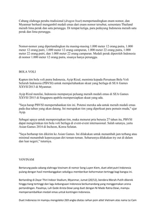 Cabang olahraga perahu tradisional (dragon boat) mempertandingkan enam nomor, dan
Myanmar berhasil mengambil medali emas dari enam nomor tersebut, sementara Thailand
meraih lima perak dan satu perunggu. Di tempat ketiga, para pedayung Indonesia meraih satu
perak dan lima perunggu.

Nomor-nomor yang dipertandingkan itu masing-masing 1.000 meter 12 orang putra, 1.000
meter 12 orang putri, 1.000 meter 12 orang campuran, 1.000 meter 22 orang putra, 1.000
meter 22 orang putri, dan 1.000 meter 22 orang campuran. Medali perak diperoleh Indonesia
di nomor 1.000 meter 12 orang putra, sisanya hanya perunggu.

BOLA VOLI
Kapten tim bola voli putra Indonesia, Ayip Rizal, meminta kepada Persatuan Bola Voli
Seluruh Indonesia (PBVSI) untuk mempertahankan skuat yang berlaga di SEA Games
XXVII/2013 di Myanmar.
Ayip Rizal menilai, Indonesia mempunyai peluang meraih medali emas di SEA Games
XXVII//2015 di Singapura apabila mempersiapkan skuat yang ada.
"Saya harap PBVSI mempertahankan tim ini. Potensi mereka ada untuk meraih medali emas
pada dua tahun yang akan datang. Ini merupakan tim yang diperkuat para pemain muda," ujar
Ayip.
Sebagai upaya untuk mempersiapkan tim, maka menurut pria berusia 27 tahun itu, PBVSI
dapat mengirimkan tim bola voli berlaga di event-event internasional. Salah satunya, yaitu
Asian Games 2014 di Incheon, Korea Selatan.
"Saya berharap tim dikirim ke Asian Games. Ini dilakukan untuk menambah jam terbang atau
minimal menambah kepercayaan diri teman-teman. Seharusnya dilakukan try out di dalam
dan luar negeri," tuturnya.

VOVINAM
Bertarung pada cabang olahraga Vovinam di nomor Song Luyen Kiem, duet atlet putri Indonesia
pulang dengan hasil membanggakan sekaligus memberikan kehormatan tertinggi bagi bangsa ini.
Bertanding di Zeyar Thiri Indoor Stadium, Myanmar, Jumat (20/12), bendera Merah-Putih dikerek
hingga tiang tertinggi dan lagu kebangsaan Indonesia berkumandang yang menggemakan arena
pertandingan. Pasalnya, Luh Gede Arista Dewi yang duet dengan Ni Made Ratna Dewi, mampu
mempersembahkan medali emas untuk kontingen Indonesia.
Duet Indonesia ini mampu mengoleksi 269 angka diatas raihan poin atlet Vietnam atas nama Le Cam

 