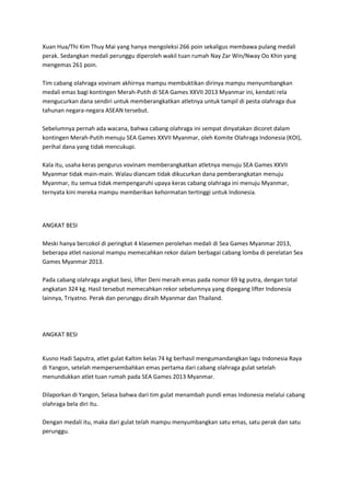 Xuan Hua/Thi Kim Thuy Mai yang hanya mengoleksi 266 poin sekaligus membawa pulang medali
perak. Sedangkan medali perunggu diperoleh wakil tuan rumah Nay Zar Win/Nway Oo Khin yang
mengemas 261 poin.
Tim cabang olahraga vovinam akhirnya mampu membuktikan dirinya mampu menyumbangkan
medali emas bagi kontingen Merah-Putih di SEA Games XXVII 2013 Myanmar ini, kendati rela
mengucurkan dana sendiri untuk memberangkatkan atletnya untuk tampil di pesta olahraga dua
tahunan negara-negara ASEAN tersebut.
Sebelumnya pernah ada wacana, bahwa cabang olahraga ini sempat dinyatakan dicoret dalam
kontingen Merah-Putih menuju SEA Games XXVII Myanmar, oleh Komite Olahraga Indonesia (KOI),
perihal dana yang tidak mencukupi.
Kala itu, usaha keras pengurus vovinam memberangkatkan atletnya menuju SEA Games XXVII
Myanmar tidak main-main. Walau diancam tidak dikucurkan dana pemberangkatan menuju
Myanmar, itu semua tidak mempengaruhi upaya keras cabang olahraga ini menuju Myanmar,
ternyata kini mereka mampu memberikan kehormatan tertinggi untuk Indonesia.

ANGKAT BESI
Meski hanya bercokol di peringkat 4 klasemen perolehan medali di Sea Games Myanmar 2013,
beberapa atlet nasional mampu memecahkan rekor dalam berbagai cabang lomba di perelatan Sea
Games Myanmar 2013.
Pada cabang olahraga angkat besi, lifter Deni meraih emas pada nomor 69 kg putra, dengan total
angkatan 324 kg. Hasil tersebut memecahkan rekor sebelumnya yang dipegang lifter Indonesia
lainnya, Triyatno. Perak dan perunggu diraih Myanmar dan Thailand.

ANGKAT BESI

Kusno Hadi Saputra, atlet gulat Kaltim kelas 74 kg berhasil mengumandangkan lagu Indonesia Raya
di Yangon, setelah mempersembahkan emas pertama dari cabang olahraga gulat setelah
menundukkan atlet tuan rumah pada SEA Games 2013 Myanmar.
Dilaporkan di Yangon, Selasa bahwa dari tim gulat menambah pundi emas Indonesia melalui cabang
olahraga bela diri itu.
Dengan medali itu, maka dari gulat telah mampu menyumbangkan satu emas, satu perak dan satu
perunggu.

 