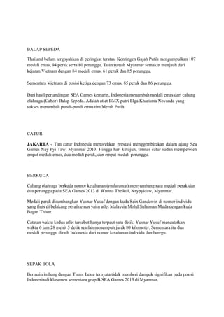 BALAP SEPEDA
Thailand belum tergoyahkan di peringkat teratas. Kontingen Gajah Putih mengumpulkan 107
medali emas, 94 perak serta 80 perunggu. Tuan rumah Myanmar semakin menjauh dari
kejaran Vietnam dengan 84 medali emas, 61 perak dan 85 perunggu.
Sementara Vietnam di posisi ketiga dengan 73 emas, 85 perak dan 86 perunggu.
Dari hasil pertandingan SEA Games kemarin, Indonesia menambah medali emas dari cabang
olahraga (Cabor) Balap Sepeda. Adalah atlet BMX putri Elga Kharisma Novanda yang
sukses menambah pundi-pundi emas tim Merah Putih

CATUR
JAKARTA - Tim catur Indonesia menorehkan prestasi menggembirakan dalam ajang Sea
Games Nay Pyi Taw, Myanmar 2013. Hingga hari ketujuh, timnas catur sudah memperoleh
empat medali emas, dua medali perak, dan empat medali perunggu.

BERKUDA
Cabang olahraga berkuda nomor ketahanan (endurance) menyumbang satu medali perak dan
dua perunggu pada SEA Games 2013 di Wunna Theikdi, Naypyidaw, Myanmar.
Medali perak disumbangkan Yusnar Yusuf dengan kuda Sein Gandawin di nomor individu
yang finis di belakang peraih emas yaitu atlet Malaysia Mohd Sulaiman Muda dengan kuda
Bagan Thisar.
Catatan waktu kedua atlet tersebut hanya terpaut satu detik. Yusnar Yusuf mencatatkan
waktu 6 jam 28 menit 5 detik setelah menempuh jarak 80 kilometer. Sementara itu dua
medali perunggu diraih Indonesia dari nomor ketahanan individu dan beregu.

SEPAK BOLA
Bermain imbang dengan Timor Leste ternyata tidak memberi dampak signifikan pada posisi
Indonesia di klasemen sementara grup B SEA Games 2013 di Myanmar.

 
