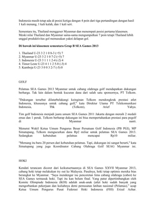 Indonesia masih tetap ada di posisi ketiga dengan 4 poin dari tiga pertandingan dengan hasil
1 kali menang, 1 kali kalah, dan 1 kali seri.
Sementara itu, Thailand menggeser Myanmar dan menempati posisi pertama klasemen.
Meski nilai Thailand dan Myanmar sama-sama mengumpulkan 7 poin tetapi Thailand lebih
unggul produktivitas gol memasukan yakni delapan gol.
Di bawah ini klasemen sementara Grup B SEA Games 2013
1. Thailand U-23 3 2 1 0 8-3 (+5) 7
2. Myanmar U-23 3 2 1 0 7-2 (+5) 7
3. Indonesia U-23 3 1 1 1 2-4 (-2) 4
4. Timor Leste U-23 4 1 1 2 5-8 (-3) 4
5. Kamboja U-23 3 0 0 3 2-7 (-5) 0

GOLF
Pelatnas SEA Games 2013 Myanmar untuk cabang olahraga golf mendapatkan dukungan
berharga. Tak lain dalam bentuk kucuran dana dari salah satu sponsornya, PT Telkom.
"Dukungan tersebut dilatarbelakangi keinginan Telkom mendongkrak prestasi atlet
Indonesia, khususnya untuk cabang golf," kata Direktur Utama PT Telekomunikasi
Indonesia,
Tbk
(Telkom),
Arief
Yahya.
Tim golf Indonesia menjadi juara umum SEA Games 2011 Jakarta dengan meraih 2 medali
emas dan 1 perak. Telkom berharap dukungan ini bisa mempertahankan prestasi para pegolf
di
Myanmar
nanti.
Menurut Wakil Ketua Umum Pengurus Besar Persatuan Golf Indonesia (PB PGI), MP
Simatupang, Telkom mengucurkan dana Rp2 miliar untuk pelatnas SEA Games 2013.
Sedangkan
kebutuhan
pelatnas
mencapai
Rp10
miliar.
"Memang itu baru 20 persen dari kebutuhan pelatnas. Tapi, dukungan ini sangat berarti," kata
Simatupang yang juga Koordinator Cabang Olahraga Golf SEAG Myanmar ini.

HOKI
Kendati terancam dicoret dari keikutsertaannya di SEA Games XXVII Myanmar 2013,
cabang hoki tetap melakukan try out ke Malaysia. Pasalnya, hoki tetap optimis mereka bias
berangkat ke Myanmar. “Saya mendengar isu pencoretan lima cabang olahraga (cabor) ke
SEA Games termasuk hoki. Tapi itu kan belum final. Yang patut dipertimbangkan oleh
Komite Olimpiade Indonesia (KOI) adalah anak-anak (atlet hoki sudah banyak yang
mengorbankan pekerjaan dan kuliahnya demi pemusatan latihan nasional (Pelatnas),” ucap
Ketua Umum Pengurus Pusat Federasi Hoki Indonesia (FHI) Erizal Azhar.

 