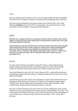 JUDO
Tim judo Indonesia akan menjalani training camp di Jepang sebagai persiapan menghadapi
SEA Games 2013. Persiapan di Jepang ini rencananya akan berlangsung selama dua bulan.
Rencana tersebut disampaikan oleh manajer pelatnas judo, Robin hud Mc. John, ketika
dihubungi detikSport, Senin (16/9/2013). Ia mengatakan, tim yang berkekuatan 12 atlet
putra-putri ini akan berangkat ke Jepang pada akhir September.

KARATE
Bank BRI terus menjaga komitmennya memajukan olahraga Indonesia. Bahkan, Bank berbasis
UMKM ini mendukung penuh tekad cabang karate mempertahankan predikat juara umum pada
SEA Games XXVII/2013 Myanmar.
Federasi Olahraga Karate-DO Indonesia (Forki) memang mematok target besar pada perhelatan
ajang multievent dua tahunan se-Asia Tenggara itu. Mereka ingin merebut kembali predikat
juara umum SEA Games seperti yang dilakukannya pada SEA Games XXVI/2011 JakartaPalembang. Saat itu, Indonesia tampil sebagai yang terbaik dengan merebut 10 medali emas,
dua perak, dan empat perunggu. Hasil itu melampaui target tujuh medali emas yang
dicanangkan Forki.

KEMPO
Di antara cabang olahraga yang digelar di ajang SEA Games, cabang olahraga kempo
menjadi cabang yang paling banyak menyumbang medali emas. Dari cabang olahraga
beladiri ini, Indonesia meraup tujuh medali emas sekaligus menjadi juara umum.
Data yang dihimpun di situs resmi SEA Games Myanmar 2013, sempat ada keterlambatan
penghitungan jumlah medali dari cabang ini. Sehingga rekapitulasi hasil kempo baru selesai
pada hari penutupan.
Atlet Indonesia yang meraih medali emas dari kempo itu terdiri; David Sulaeman/Paji Gaza
Ragabangsa (Kumi Embu pair Yudansa), Carli Matatar, Erik Syahputra, Haggis Mugara
Avdallah, Jems Adi Pah, Muhamad Asyfat Sarangan, Pratama Dany Prihandoko, Rifki
Andrian Thohir, Rohmat (Dantai Embu Grup 8 Kenshi), Ade Irma
Deri Fitri, Lismarita Nasution, Novia Lusi Yanti, Orva Trifena, Rahmiyanti, Soraya Afifah
Alaudin Zen, Susi Susanti (Dantai Embu Group 8 Kenshi), Almadi (Randori 50-55 kg), Yules
Umbu Hamba Pulu (Randori 60-65 kg), Anna Yunita Gelu dan Christin Mery Rajagukguk di
nomor Randori putri. Total dari kempo, Indonesia menyumbang 7 emas, 7 perak, dan 3
perunggu.

 