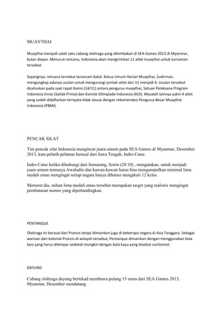 MUAYTHAI
Muaythai menjadi salah satu cabang olahraga yang dilombakan di SEA Games 2013 di Myanmar,
bulan depan. Menurut rencana, Indonesia akan mengirimkan 11 atlet muaythai untuk turnamen
tersebut.
Sayangnya, rencana tersebut terancam batal. Ketua Umum Harian Muaythai, Sudirman,
mengungkap adanya usulan untuk mengurangi jumlah atlet dari 11 menjadi 4. Usulan tersebut
dicetuskan pada saat rapat Kamis (14/11) antara pengurus muaythai, Satuan Pelaksana Program
Indonesia Emas (Satlak Prima) dan Komite Olimpiade Indonesia (KOI). Masalah lainnya yakni 4 atlet
yang sudah didaftarkan ternyata tidak sesuai dengan rekomendasi Pengurus Besar Muaythai
Indonesia (PBMI).

PENCAK SILAT
Tim pencak silat Indonesia mengincar juara umum pada SEA Games di Myanmar, Desember
2013, kata pelatih pelatnas berasal dari Jawa Tengah, Indro Catur.
Indro Catur ketika dihubungi dari Semarang, Senin (28/10) , mengatakan, untuk menjadi
juara umum tentunya Awaludin dan kawan-kawan harus bisa mengumpulkan minimal lima
medali emas mengingat setiap negara hanya dibatasi mengikuti 12 kelas.
Menurut dia, raihan lima medali emas tersebut merupakan target yang realistis mengingat
pembatasan nomor yang dipertandingkan.

PENTANQUE
Olahraga ini berasal dari Prancis tetapi dimainkan juga di beberapa negara di Asia Tenggara. Sebagai
warisan dari kolonial Prancis di wilayah tersebut, Pentanque dimainkan dengan menggunakan bola
besi yang harus dilempar sedekat mungkin dengan bola kayu yang disebut cochonnet.

DAYUNG

Cabang olahraga dayung bertekad membawa pulang 15 emas dari SEA Games 2013,
Myanmar, Desember mendatang.

 