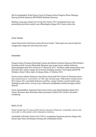 Hal itu diungkapkan Wakil Ketua Umum II Pengurus Besar Pengurus Besar Olahraga
Dayung Seluruh Indonesia (PB PODSI) Budiman Setiawan.
Budiman yang juga manajer tim rowing SEA Games 2013 menegaskan harus ada
penambahan perolehan medali emas dibandingkan dengan SEA Games tahun lalu.

SEPAK TAKRAW
Sepak Takraw hadir di SEA Games selama 40 tahun terakhir. Tidak seperti voli, pemain tidak bisa
menggunakan tangan dan bola terbuat dari rotan.

MENEMBAK

Pengurus Besar Persatuan Menembak Sasaran dan Berburu Seluruh Indonesia (PB Perbakin)
berusaha melobi Asosiasi Menembak Myanmar agar empat nomor andalan Indonesia
dipertandingkan pada SEA Games ke-27 Myanmar 2013. "Perbakin sudah mengirimkan surat
dua bulan lalu, namun sampai saat ini belum mendapat jawaban," kata kepala pelatih PB
Perbakin, Glenn Clifton Apfel, di Jakarta, Rabu, 31 Oktober 2012.
Nomor-nomor andalan Indonesia yang belum masuk pada SEA Games di Myanmar antara
lain standard pistol, centered fire, air rifle, dan running target. Pada nomor standard pistol
SEA Games 2011, penembak Indonesia asal Riau, Anang Yulianto, meraih medali emas.
Sedangkan pada nomor running target, Indonesia mendapatkan medali perunggu melalui
Masruri.
Glenn menambahkan, keputusan final nomor-nomor yang dipertandingkan dalam SEA
Games Myanmar akan ditentukan dalam pertemuan Federasi SEA Games, Desember
mendatang.

BERLAYAR
Peraih medali bagi Tim dayung SEA Games Indonesia di Myanmar, Jamaluddin, pensiun dari
dunia atlet. Ia memutuskan untuk melanjutkan kuliahnya.

Jamaluddin di Kendari, Kamis (26/12/2013), mengatakan keputusan pensiun sebagai atlet
karena ingin fokus membangun keluarga dan melanjutkan kuliah.

 
