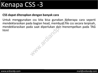 Kenapa CSS -3
CSS dapat diterapkan dengan banyak cara
Untuk menggunakan css kita bisa gunakan beberapa cara seperti
mendeklarasikan pada bagian head, membuat file css secara terpisah,
mendeklarasikan pada saat diperlukan dan menempelkan pada TAG
html
www.ardiandp.com mail@ardiandp.com
w
w
w
.ardiandp.com
 