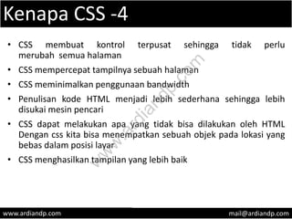 Kenapa CSS -4
• CSS membuat kontrol terpusat sehingga tidak perlu
merubah semua halaman
• CSS mempercepat tampilnya sebuah halaman
• CSS meminimalkan penggunaan bandwidth
• Penulisan kode HTML menjadi lebih sederhana sehingga lebih
disukai mesin pencari
• CSS dapat melakukan apa yang tidak bisa dilakukan oleh HTML
Dengan css kita bisa menempatkan sebuah objek pada lokasi yang
bebas dalam posisi layar
• CSS menghasilkan tampilan yang lebih baik
www.ardiandp.com mail@ardiandp.com
w
w
w
.ardiandp.com
 