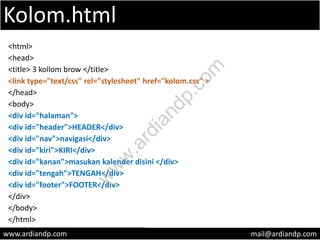 Kolom.html
<html>
<head>
<title> 3 kollom brow </title>
<link type="text/css" rel="stylesheet" href="kolom.css" >
</head>
<body>
<div id="halaman">
<div id="header">HEADER</div>
<div id="nav">navigasi</div>
<div id="kiri">KIRI</div>
<div id="kanan">masukan kalender disini </div>
<div id="tengah">TENGAH</div>
<div id="footer">FOOTER</div>
</div>
</body>
</html>
www.ardiandp.com mail@ardiandp.com
w
w
w
.ardiandp.com
 