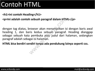 Contoh HTML
<h1>Ini contoh Heading</h1>
<p>Ini adalah contoh sebuah paragraf dalam HTML</p>
dengan tag diatas, browser akan menampilkan isi dengan baris awal
heading 1, dan baris kedua sebuah paragraf. Heading dianggap
sebagai sebuah kata pembuka atau judul dari halaman, sedangkan
paragraf adalah sebagai isi halaman.
HTML bisa berdiri sendiri tanpa ada pendukung lainya seperti css.
www.ardiandp.com mail@ardiandp.com
w
w
w
.ardiandp.com
 