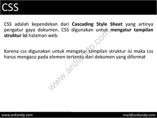 CSS
CSS adalah kependekan dari Cascading Style Sheet yang artinya
pengatur gaya dokumen. CSS digunakan untuk mengatur tampilan
struktur isi halaman web.
Karena css digunakan untuk mengatur tampilan struktur isi maka css
harus mengacu pada elemen tertentu dari dokumen yang diformat
www.ardiandp.com mail@ardiandp.com
w
w
w
.ardiandp.com
 