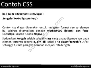 Contoh CSS
h1 { color : #000;font-size:20px; }
.tengah { text-align:center; }
Contoh css diatas digunakan untuk mengatur format semua elemen
h1 sehinga ditampilkan dengan warna:#000 (hitam) dan font-
size:20px (ukuran tulisan 20 pixel).
Sedangkan .tengah adalah sebuah class yang dapat ditempelkan pada
elemen tertentu seperti p, div, dll. Misal : <p class="tengah">..</p>
sehingga furmat paragraf berubah menjadi rata tengah.
www.ardiandp.com mail@ardiandp.com
w
w
w
.ardiandp.com
 