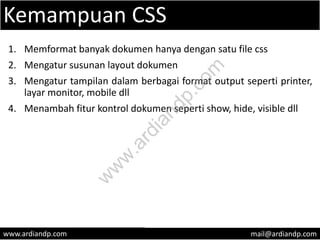 Kemampuan CSS
1. Memformat banyak dokumen hanya dengan satu file css
2. Mengatur susunan layout dokumen
3. Mengatur tampilan dalam berbagai format output seperti printer,
layar monitor, mobile dll
4. Menambah fitur kontrol dokumen seperti show, hide, visible dll
www.ardiandp.com mail@ardiandp.com
w
w
w
.ardiandp.com
 