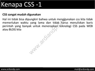 Kenapa CSS -1
CSS sangat mudah digunakan
Hal ini tidak bisa dipungkiri bahwa untuk menggunakan css kita tidak
memerlukan waktu yang lama dan tidak harus menuliskan baris
perintah yang banyak untuk menerapkan teknologi CSS pada WEB
atau BLOG kita
www.ardiandp.com mail@ardiandp.com
w
w
w
.ardiandp.com
 