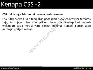 Kenapa CSS -2
CSS didukung oleh hampir semua jenis browser
CSS tidak hanya bisa ditampilkan pada jenis browser-browser ternama
saja, tapi juga bisa ditampilkan dengan aplikasi-aplikasi sejenis
walaupun pada media yang sangat minimal seperti ponsel atau
perangat gadget lainnya
www.ardiandp.com mail@ardiandp.com
w
w
w
.ardiandp.com
 