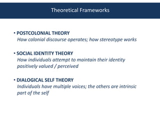 Theoretical Frameworks


• POSTCOLONIAL THEORY
  How colonial discourse operates; how stereotype works

• SOCIAL IDENTITY THEORY
  How individuals attempt to maintain their identity
  positively valued / perceived

• DIALOGICAL SELF THEORY
  Individuals have multiple voices; the others are intrinsic
  part of the self
 