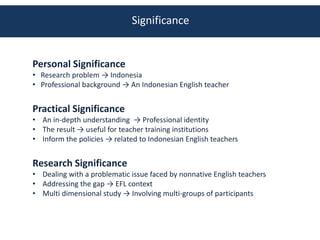 Significance


Personal Significance
• Research problem → Indonesia
• Professional background → An Indonesian English teacher


Practical Significance
• An in-depth understanding → Professional identity
• The result → useful for teacher training institutions
• Inform the policies → related to Indonesian English teachers


Research Significance
• Dealing with a problematic issue faced by nonnative English teachers
• Addressing the gap → EFL context
• Multi dimensional study → Involving multi-groups of participants
 