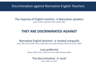 Discrimination against Nonnative English Teachers


  The majority of English teachers → Nonnative speakers
                           (Braine, 1999; Canagarajah, 2005; Graddol, 2006)




         THEY ARE DISCRIMINATED AGAINST

      Nonnative English teachers → treated unequally
   (Amin, 1997; Braine, 1999; Thomas, 1999; Kamhi-Stein, 2000; Mahboob, 2004; Clark & Paran, 2007)



                                     Less preferred
                  (Braine, 1999; Thomas, 1999; Kamhi- Stein, 2000; Mahboob, 2004)



                         The discrimination → racial
                                       (Amin, 2004; Lee, 2007)
 