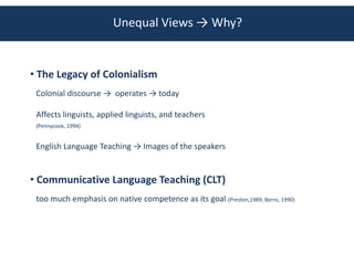 Unequal Views → Why?


• The Legacy of Colonialism
 Colonial discourse → operates → today

 Affects linguists, applied linguists, and teachers
 (Pennycook, 1994)


 English Language Teaching → Images of the speakers


• Communicative Language Teaching (CLT)
 too much emphasis on native competence as its goal (Preston,1989; Berns, 1990)
 