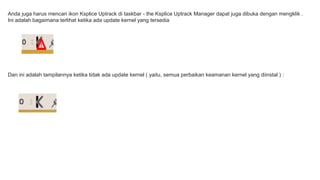 Anda juga harus mencari ikon Ksplice Uptrack di taskbar - the Ksplice Uptrack Manager dapat juga dibuka dengan mengklik . 
Ini adalah bagaimana terlihat ketika ada update kernel yang tersedia 
Dan ini adalah tampilannya ketika tidak ada update kernel ( yaitu, semua perbaikan keamanan kernel yang diinstal ) : 
 