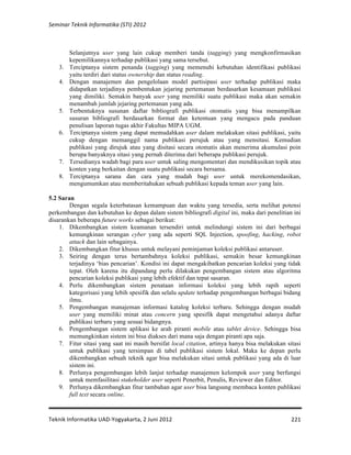 Seminar 
Teknik 
Informatika 
(STI) 
2012 
Selanjutnya user yang lain cukup memberi tanda (tagging) yang mengkonfirmasikan 
kepemilikannya terhadap publikasi yang sama tersebut. 
3. Terciptanya sistem penanda (tagging) yang memenuhi kebutuhan identifikasi publikasi 
Teknik 
Informatika 
UAD-­‐Yogyakarta, 
2 
Juni 
2012 
221 
yaitu terdiri dari status ownership dan status reading. 
4. Dengan manajemen dan pengelolaan model partisipasi user terhadap publikasi maka 
didapatkan terjadinya pembentukan jejaring pertemanan berdasarkan kesamaan publikasi 
yang dimiliki. Semakin banyak user yang memiliki suatu publikasi maka akan semakin 
menambah jumlah jejaring pertemanan yang ada. 
5. Terbentuknya susunan daftar bibliografi publikasi otomatis yang bisa menampilkan 
susuran bibliografi berdasarkan format dan ketentuan yang mengacu pada panduan 
penulisan laporan tugas akhir Fakultas MIPA UGM. 
6. Terciptanya sistem yang dapat memudahkan user dalam melakukan sitasi publikasi, yaitu 
cukup dengan memanggil nama publikasi perujuk atau yang mensitasi. Kemudian 
publikasi yang dirujuk atau yang disitasi secara otomatis akan menerima akumulasi poin 
berupa banyaknya sitasi yang pernah diterima dari beberapa publikasi perujuk. 
7. Tersedianya wadah bagi para user untuk saling mengomentari dan mendikusikan topik atau 
konten yang berkaitan dengan suatu publikasi secara bersama. 
8. Terciptanya sarana dan cara yang mudah bagi user untuk merekomendasikan, 
mengumumkan atau memberitahukan sebuah publikasi kepada teman user yang lain. 
5.2 Saran 
Dengan segala keterbatasan kemampuan dan waktu yang tersedia, serta melihat potensi 
perkembangan dan kebutuhan ke depan dalam sistem bibliografi digital ini, maka dari penelitian ini 
disarankan beberapa future works sebagai berikut: 
1. Dikembangkan sistem keamanan tersendiri untuk melindungi sistem ini dari berbagai 
kemungkinan serangan cyber yang ada seperti SQL Injection, spoofing, hacking, robot 
attack dan lain sebagainya. 
2. Dikembangkan fitur khusus untuk melayani peminjaman koleksi publikasi antaruser. 
3. Seiring dengan terus bertambahnya koleksi publikasi, semakin besar kemungkinan 
terjadinya ‘bias pencarian’. Kondisi ini dapat mengakibatkan pencarian koleksi yang tidak 
tepat. Oleh karena itu dipandang perlu dilakukan pengembangan sistem atau algoritma 
pencarian koleksi publikasi yang lebih efektif dan tepat sasaran. 
4. Perlu dikembangkan sistem penataan informasi koleksi yang lebih rapih seperti 
kategorisasi yang lebih spesifik dan selalu update terhadap pengembangan berbagai bidang 
ilmu. 
5. Pengembangan manajeman informasi katalog koleksi terbaru. Sehingga dengan mudah 
user yang memiliki minat atau concern yang spesifik dapat mengetahui adanya daftar 
publikasi terbaru yang sesuai bidangnya. 
6. Pengembangan sistem aplikasi ke arah piranti mobile atau tablet device. Sehingga bisa 
memungkinkan sistem ini bisa diakses dari mana saja dengan piranti apa saja. 
7. Fitur sitasi yang saat ini masih bersifat local citation, artinya hanya bisa melakukan sitasi 
untuk publikasi yang tersimpan di tabel publikasi sistem lokal. Maka ke depan perlu 
dikembangkan sebuah teknik agar bisa melakukan sitasi untuk publikasi yang ada di luar 
sistem ini. 
8. Perlunya pengembangan lebih lanjut terhadap manajemen kelompok user yang berfungsi 
untuk memfasilitasi stakeholder user seperti Penerbit, Penulis, Reviewer dan Editor. 
9. Perlunya dikembangkan fitur tambahan agar user bisa langsung membaca konten publikasi 
full text secara online. 
 