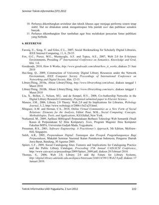 Seminar 
Teknik 
Informatika 
(STI) 
2012 
10. Perlunya dikembangkan arsitektur dan teknik khusus agar menjaga performa sistem tetap 
stabil. Hal ini dilakukan untuk mengantisipasi bila jumlah user dan publikasi semakin 
banyak. 
11. Perlunya dikembangkan fitur tambahan agar bisa melakukan pencarian lintas publikasi 
Teknik 
Informatika 
UAD-­‐Yogyakarta, 
2 
Juni 
2012 
222 
yang berbeda. 
6. REFERENSI 
Farooq, U., Song, Y. and Giles, C.L., 2007, Social Bookmarking for Scholarly Digital Libraries, 
IEEE Internet Computing, 11, 6, 29-35. 
Fox, G.C., Pierce, M.E., Mustacoglu, A.F. and Topcu, A.E., 2007, Web 2.0 for E-Science 
Environments, Prosiding 3rd International Conference on Semantics, Knowledge and Grid, 
hlm. 1-6. 
Goodreads, 2010, How It Works, http://www.goodreads.com/about/how_it_works, diakses 21 Juni 
2010 
Hui-fang, Q., 2009, Construction of University Digital Library Resources under the Network 
Environment, IEEE Computer Society Proceedings of International Conference on 
Networking and Digital Society, hlm. 12-15. 
LibraryThing, 2010a, About LibraryThing, http://www.librarything.com/about, diakses tanggal 1 
Maret 2010 
LibraryThing, 2010b, About LibraryThing, http://www.librarything.com/users, diakses tanggal 1 
Maret 2010 
Liu, X., Bollen, J., Nelson, M.L. and de Sompel, H.V., 2008, Co-Authorship Networks in the 
Digital Library Research Community, Prepinted submitted paper to Elsevier Science. 
Maness, J.M., 2006, Library 2.0 Theory: Web 2.0 and Its Implications for Libraries, Webology 
Journal, 3, 2, http://www.webology.ir/2006/v3n2/a25.html. 
Mínguez, A.M. and Hernan, C.S., 2010, Online Virtual Communities as a New Form of Social 
Relations: Elements for the Analysis, Editor: Pour, M.K., Social Computing: Concepts, 
Methodologies, Tools, and Applications, IGI Global, New York. 
Nurkamid, M., 2009, Aplikasi Bibliografi Perpustakaan Berbasis Teknologi Web Semantik (Studi 
Kasus di Perpustakaan S2 Ilmu Komputer), Tesis, Program Magister Ilmu Komputer 
Fakultas MIPA, Universitas Gadjah Mada, Yogyakarta. 
Pressman, R.S., 2001, Software Engineering: A Practitioner’s Approach, 5th Edition, McGraw- 
Hill, Singapore. 
Saleh, A.R., 2005, Perpustakaan Digital: Tantangan dan Prospek Pengembangannya Bagi 
Perpustakaan, Makalah Seminar Nasional Ikatan Pustakawan Indonesia, Pengurus Daerah 
Jawa Barat, Bandung, 30 Agustus 2005. 
Spiteri, L.F., 2009, Social Cataloguing Sites: Features and Implications for Cataloguing Practice 
and the Public Library Catalogue, Proceeding 37th Annual CAIS/ACSI Conference, 
http://www.cais-acsi.ca/proceedings/2009/Spiteri_2009.pdf, diakses 28 Februari 2010. 
Thomas, S., 2006, Web 2.0, Library 2.0 and the Future for Library Systems, 
http://digital.library.adelaide.edu.au/dspace/bitstream/2440/14789/1/Web2.0.pdf, diakses 17 
Januari 2010. 
