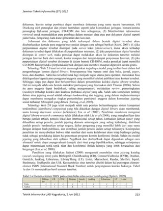 Seminar 
Teknik 
Informatika 
(STI) 
2012 
dokumen, karena setiap pembaca dapat membaca dokumen yang sama secara bersamaan, (4) 
Disokong oleh perangkat dan piranti tambahan seperti jalur komunikasi jaringan, menara/antena 
penangkap frekuensi jaringan, CD-ROM dan lain sebagainya, (5) Memfasilitasi information 
retrieval untuk memudahkan para pembaca dalam mencari data atau pun dokumen digital seperti 
judul buku, pengarang, kata kunci pencarian dan lain-lain. 
Informasi dan dokumen yang telah terkumpul dalam bentuk digital tersebut akan 
disebarluaskan kepada para anggota/masyarakat dengan cara sebagai berikut (Saleh, 2005): (1) jika 
perpustakaan digital tersebut disimpan pada server lokal (client-server), maka akses terhadap 
dokumen tersebut dapat dilakukan di perpustakaan setempat, (2) jika perpustakaan digital tersebut 
disimpan di server web, maka pemakai dapat melakukan akses ke dokumen tersebut melalui 
jaringan Internet baik dari rumah, kantor maupun dari tempat-tempat penyewaan Internet, (3) jika 
perpustakaan digital tersebut disimpan di dalam bentuk CD-ROM, maka pemakai dapat memiliki 
CD-ROM hasil produksi perpustakaan baik dengan cara membeli maupun diperoleh secara gratis. 
Teknologi Web 2.0 saat ini telah memungkinkan terjadinya model yang terdistribusi dalam hal 
pengembangan konten digital library. Penerapannya bisa berupa entri data buku, jurnal, paper, 
tesis, dan disertasi. Aktivitas tersebut tidak lagi menjadi tugas utama para operator, melainkan bisa 
didelegasikan kepada para pengguna/anggota yang memiliki koleksi publikasi atau konten tersebut. 
Sehingga siapa pun dapat ikut berkontribusi dalam penambahan koleksi digital library tersebut. 
Hal ini menjadi salah satu bentuk arsitektur partisipasi yang dicetuskan oleh Thomas (2006). Selain 
itu para anggota dapat berdiskusi, saling mengomentari, melakukan review, pemeringkatan 
(ranking) terhadap koleksi dan kualitas publikasi digital yang ada. Salah satu komponen penting 
dalam situs jejaring sosial adalah adanya bookmarking dan tagging, yang dalam implementasinya 
dapat membantu mengukur tingkat pertumbuhan partisipasi anggota dalam komunitas jejaring 
sosial terhadap bibliografi yang dibaca (Farooq, et al, 2007). 
Teknologi Web 2.0 juga telah menjadi salah satu pemicu berkembangnya sistem komputasi 
terdistribusi (distributed computing) yang bila dikaitkan dengan digital library akan membentuk 
suatu konsep electronic science (e-Science) Fox et al. (2007). Penelitian mendalam mengenai 
digital library research community telah dilakukan oleh Liu et al (2008), yang menghasilkan data 
berupa jumlah artikel, penulis lokal dan internasional setiap tahun, kemudian jumlah paper yang 
dihasilkan setiap penulis, jumlah jejaring domain antarnegara yang saling terhubung, distribusi 
jumlah penulis berdasarkan setiap negara, daftar pengarang yang memiliki lebih dari atau sama 
dengan delapan buah publikasi, dan distribusi jumlah penulis dalam setiap tulisannya. Kesimpulan 
penelitian ini menyebutkan bahwa nilai manfaat dari suatu kolaborasi akan tetap berfungsi paling 
tidak sebagai pendukung dalam hal penentuan program komite konferensi ilmiah. Selain itu model 
jejaring yang dihasilkan oleh aplikasi PageRank dan AuthorRank dapat digunakan sebagai cara 
alternatif untuk dapat mengevaluasi dampak dari riset yang dipublikasikan, sehingga selanjutnya 
dapat menentukan topik-topik riset dan konferensi ilmiah lainnya yang lebih berkualitas dan 
bergengsi (Liu, et al, 2008). 
Penelitian yang dilakukan Spiteri (2009) mengamati enambelas situs jejaring katalog 
(social cataloging sites) yaitu Bibliophil, ChainReading (CR), ConnectViaBooks (CVB), Douban, 
GuruLib, Junklog, Librarious, LibraryThing (LT), Listal, Meciachest, Reader, Shelfari, Squirl, 
Stashmatic, Stuffopolis dan Ulik. Keenambelas situs tersebut diteliti dalam hal penerapan elemen-elemen 
ISBN (International Standard Book Number) untuk penyimpanan koleksi bukunya. Tabel 
Teknik 
Informatika 
UAD-­‐Yogyakarta, 
2 
Juni 
2012 
213 
1a dan 1b menunjukkan hasil temuan tersebut. 
Tabel 1a Elemen-elemen ISBN pada enam belas situs social cataloguing (Spiteri, 2009) 
Bibliop 
hil 
CR CVB Douban GuruLi 
b 
Junklog Librarious LT Listal 
Tittle √ √ √ √ √ √ √ √ √ 
Author √ √ √ X √ √ √ √ √ 
 
