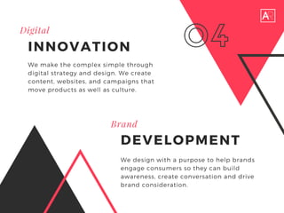 Brand
DEVELOPMENT
We make the complex simple through
digital strategy and design. We create
content, websites, and campaigns that
move products as well as culture.
04
We design with a purpose to help brands
engage consumers so they can build
awareness, create conversation and drive
brand consideration.
Digital
INNOVATION
 