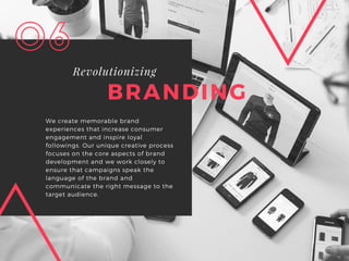 BRANDING
Revolutionizing
We create memorable brand
experiences that increase consumer
engagement and inspire loyal
followings. Our unique creative process
focuses on the core aspects of brand
development and we work closely to
ensure that campaigns speak the
language of the brand and
communicate the right message to the
target audience.
06
 