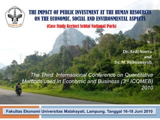 THE IMPACT OF PUBLIC INVESTMENT AT THE HUMAN RESOURCES
ON THE ECONOMIC, SOCIAL AND ENVIRONMENTAL ASPECTS
(Case Study Kerinci Seblat National Park)

Dr. Ardi Novra
and
Dr. M. Ridwansyah

The Third Internasional Conference on Quantitative
Methods used in Economic and Business (3rd ICQMEB)
2010

Fakultas Ekonomi Universitas Malahayati, Lampung. Tanggal 16-18 Juni 2010

 