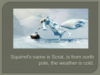Squirrel'snameisScrat, is fromnorth pole, theweatheris cold. 