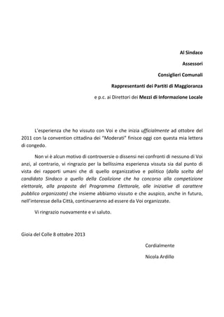Al Sindaco
Assessori
Consiglieri Comunali
Rappresentanti dei Partiti di Maggioranza
e p.c. ai Direttori dei Mezzi di Informazione Locale
L’esperienza che ho vissuto con Voi e che inizia ufficialmente ad ottobre del
2011 con la convention cittadina dei “Moderati” finisce oggi con questa mia lettera
di congedo.
Non vi è alcun motivo di controversie o dissensi nei confronti di nessuno di Voi
anzi, al contrario, vi ringrazio per la bellissima esperienza vissuta sia dal punto di
vista dei rapporti umani che di quello organizzativo e politico (dalla scelta del
candidato Sindaco a quello della Coalizione che ha concorso alla competizione
elettorale, alla proposta del Programma Elettorale, alle iniziative di carattere
pubblico organizzate) che insieme abbiamo vissuto e che auspico, anche in futuro,
nell’interesse della Città, continueranno ad essere da Voi organizzate.
Vi ringrazio nuovamente e vi saluto.
Gioia del Colle 8 ottobre 2013
Cordialmente
Nicola Ardillo