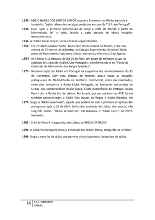11 T.I.C.2008/2009
A Rádio
1930 - ABÍLIO NUNES DOS SANTOS JUNIOR recebe a Comenda de Mérito Agrícola e
Industrial, "pelos relevantes serviços prestados em prol da T.S.F. em Portugal".
1930 - Teve lugar a primeira transmissão de rádio à volta do Mundo a partir de
Schenectady, NY e volta, levada a cabo através de várias estações
retransmissoras.
1936- A "Rádio Renascença", inicia emissões experimentais.
1957 - Foi instalado o maior Rádio - telescópio direccionável do Mundo, com uma
antena de 75 metros de diâmetro, na Estação Experimental de Jodrell Bank,
perto de Manchester, Inglaterra. Entrou em serviço efectivo a 2 de Agosto.
1974 - Às 3 horas e 12 minutos do dia 25 de Abril, um grupo de militares ocupa os
estúdios de Lisboa do Rádio Clube Português, transformando-o no "Posto de
Comando do Movimento das Forças Armadas".
1975 - Nacionalização da Rádio em Portugal na sequência dos acontecimentos do 25
de Novembro. Com esta atitude, de repente, quase todas as estações
portuguesas de Radiodifusão no território continental, eram nacionalizadas,
entre elas contam-se a Rádio Clube Português, os Emissores Associados de
Lisboa que compreendiam Rádio Graça, Clube Radiofónico de Portugal, Rádio
Peninsular e Rádio Voz de Lisboa. Por tabela, por pertencerem ao RCP, foram
também nacionalizadas a Rádio Alto Douro, na Régua e Rádio Ribatejo, em
1977- Surge a "Rádio Juventude", aquela que poderá ter sido a primeira estação pirata
portuguesa após o 25 de Abril. Emitia dos arredores de Lisboa. Aos poucos, vão
surgindo outras, "Rádio Arremesso", em Odivelas e "Rádio Caos", no Porto.
Santarém.
1992 - A 14 de Maio é inaugurado, em Lisboa, o MUSEU DA RÁDIO
1998- O Governo português trava a expansão das rádios-pirata, obrigando-as a fechar
1999- Surge a nova lei da rádio, que permite o funcionamento deste tipo de rádios
 